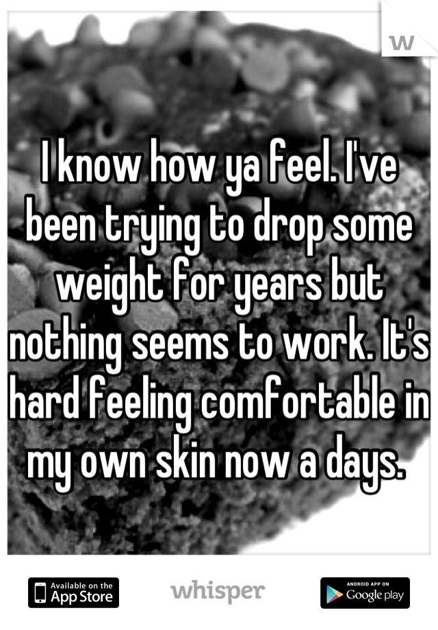 I know how ya feel. I've been trying to drop some weight for years but nothing seems to work. It's hard feeling comfortable in my own skin now a days. 
