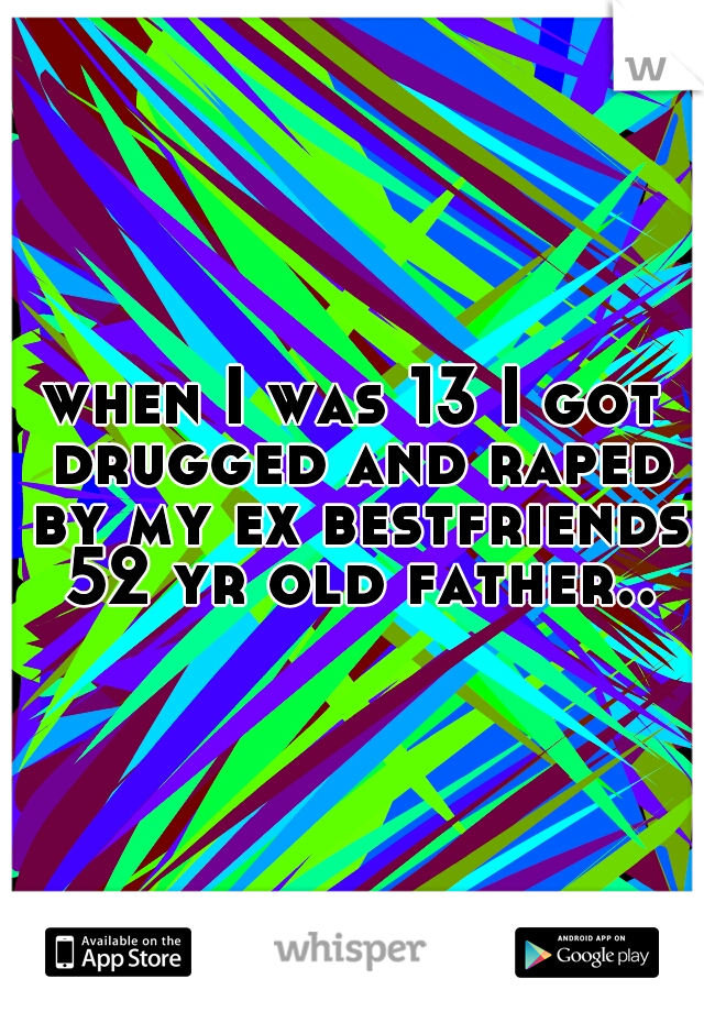 when I was 13 I got drugged and raped by my ex bestfriends 52 yr old father..