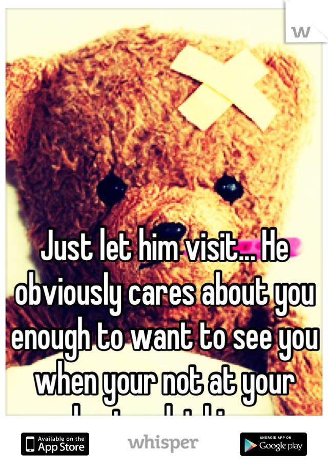 Just let him visit... He obviously cares about you enough to want to see you when your not at your best so let him. 