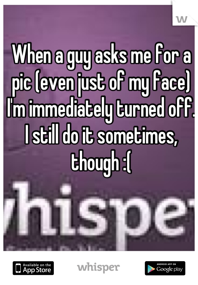 When a guy asks me for a pic (even just of my face) I'm immediately turned off. I still do it sometimes, though :(
