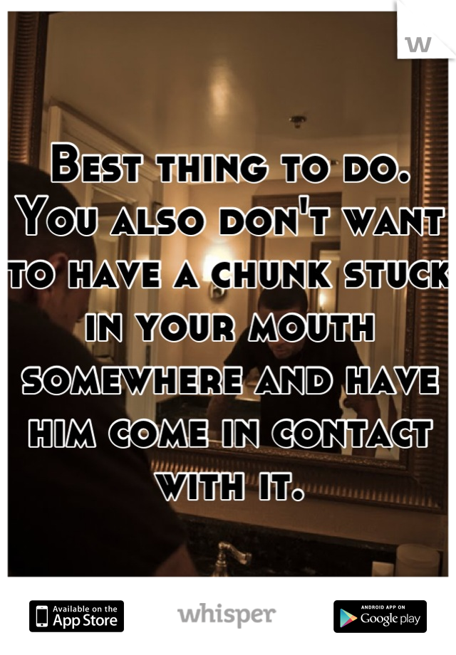 Best thing to do. You also don't want to have a chunk stuck in your mouth somewhere and have him come in contact with it.
