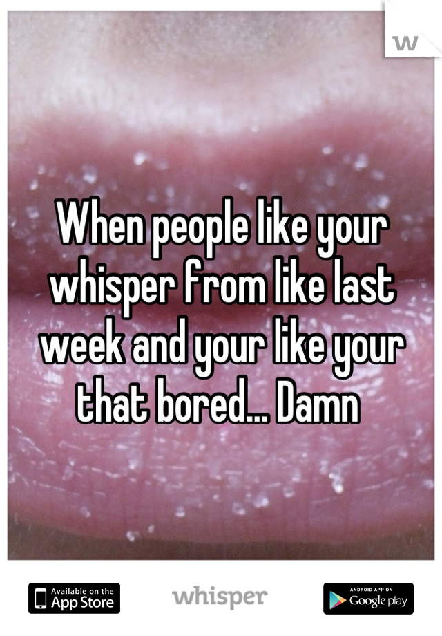 When people like your whisper from like last week and your like your that bored... Damn 