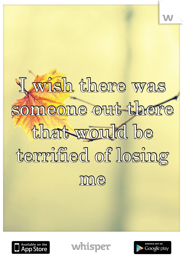 I wish there was someone out there that would be terrified of losing me
