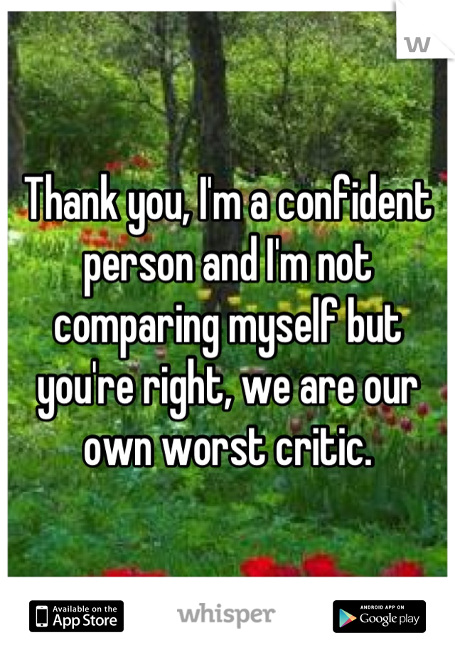 Thank you, I'm a confident person and I'm not comparing myself but you're right, we are our own worst critic.