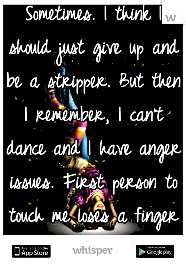 Sometimes. I think I should just give up and be a stripper. But then I remember, I can't dance and I have anger issues. First person to touch me loses a finger or three. 