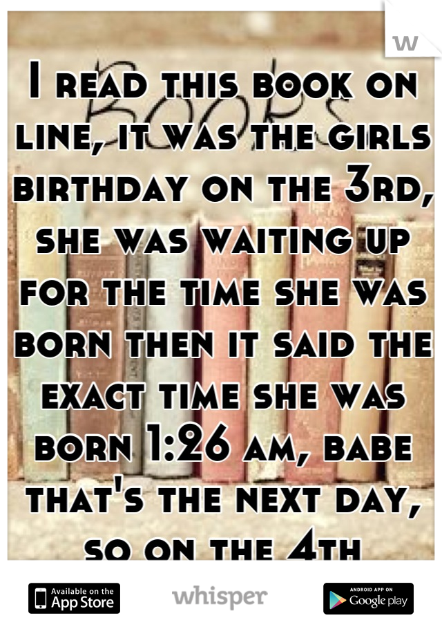 I read this book on line, it was the girls birthday on the 3rd, she was waiting up for the time she was born then it said the exact time she was born 1:26 am, babe that's the next day, so on the 4th