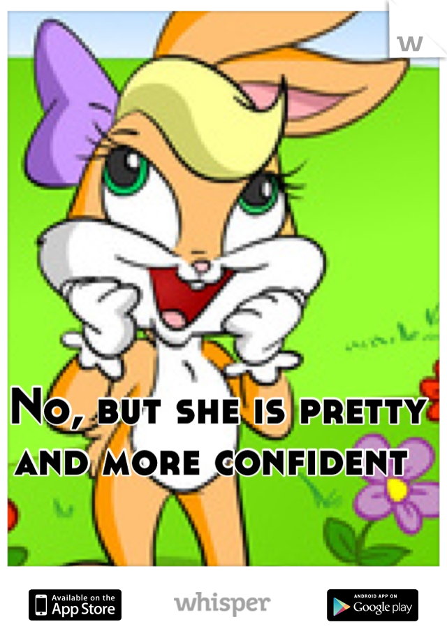No, but she is pretty and more confident 