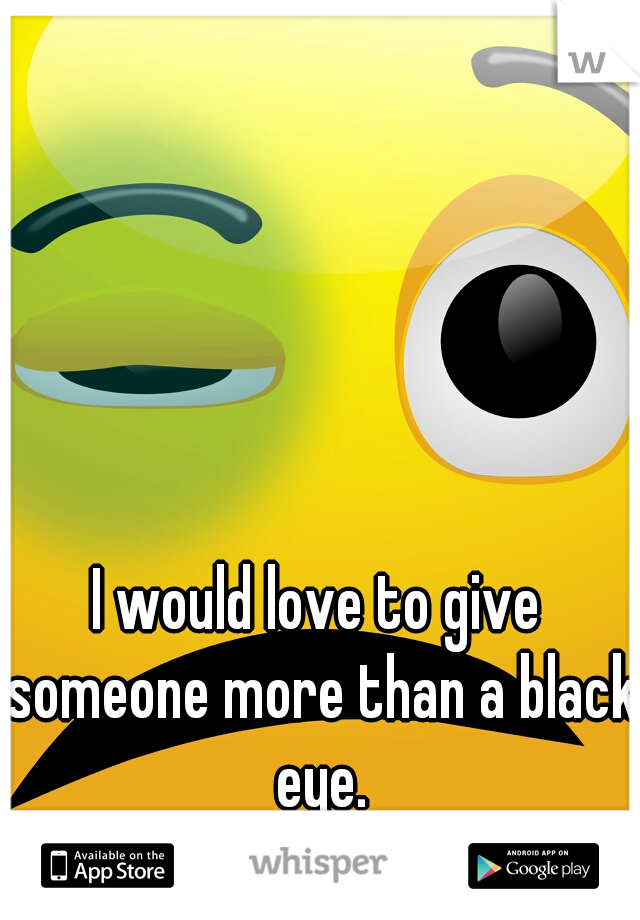 I would love to give someone more than a black eye.
