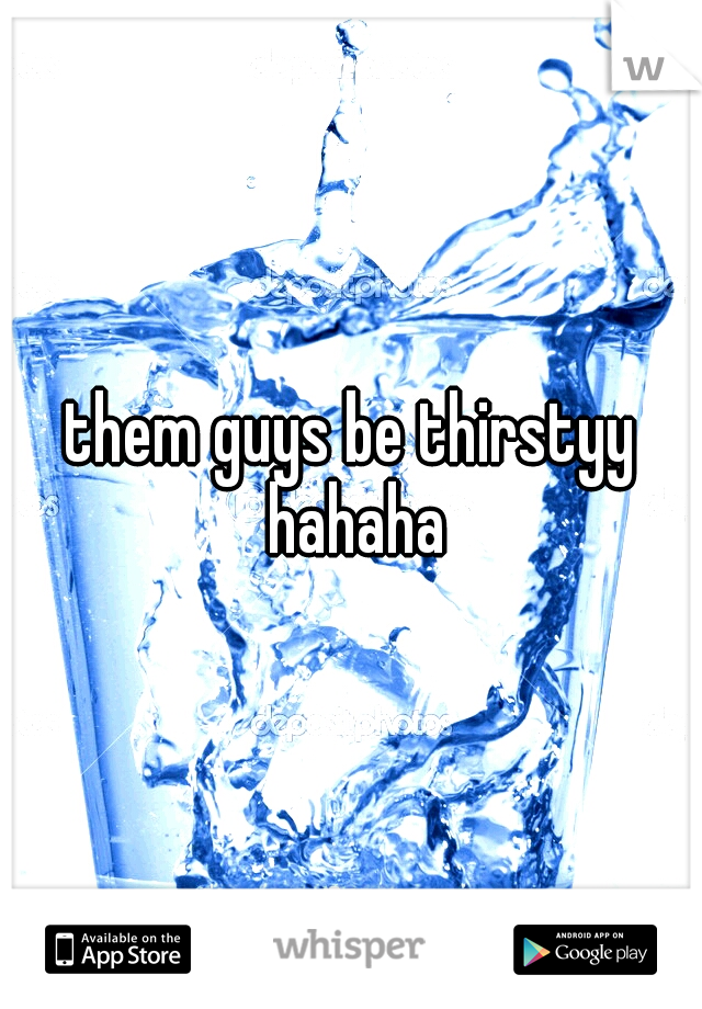them guys be thirstyy hahaha