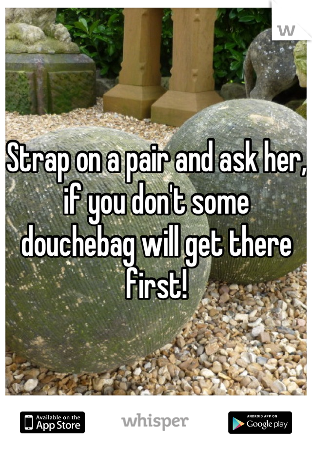 Strap on a pair and ask her, if you don't some douchebag will get there first!