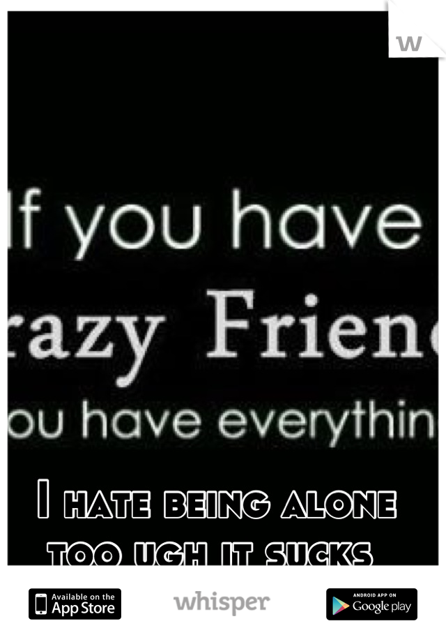 I hate being alone too ugh it sucks 