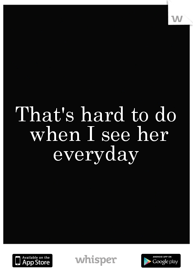 That's hard to do when I see her everyday 