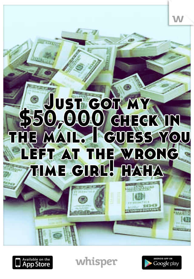 Just got my $50,000 check in the mail. I guess you left at the wrong time girl! haha 