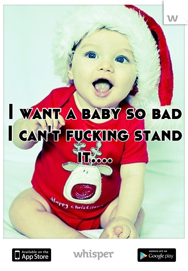 I want a baby so bad I can't fucking stand it....
