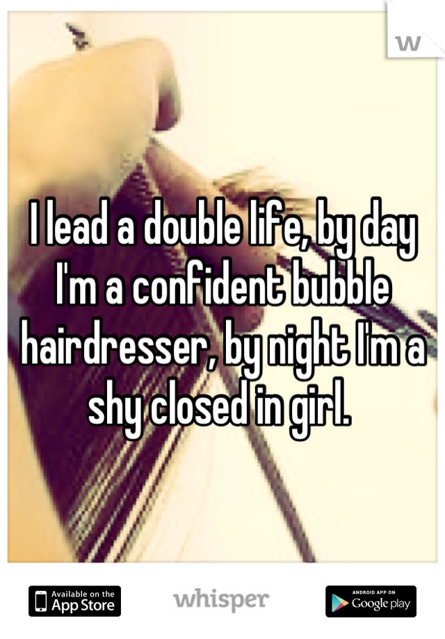 I lead a double life, by day I'm a confident bubble hairdresser, by night I'm a shy closed in girl. 