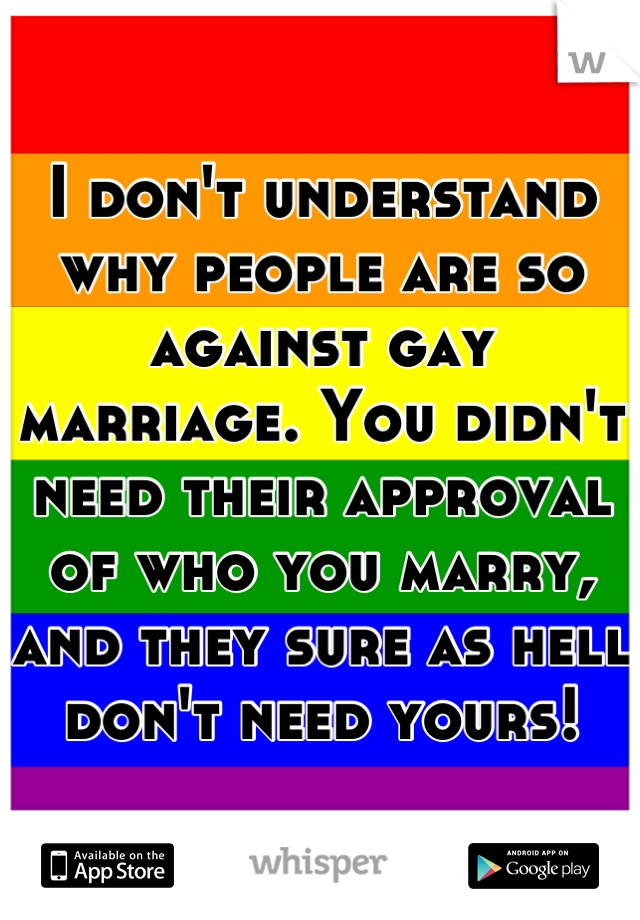I don't understand why people are so against gay marriage. You didn't need their approval of who you marry, and they sure as hell don't need yours!