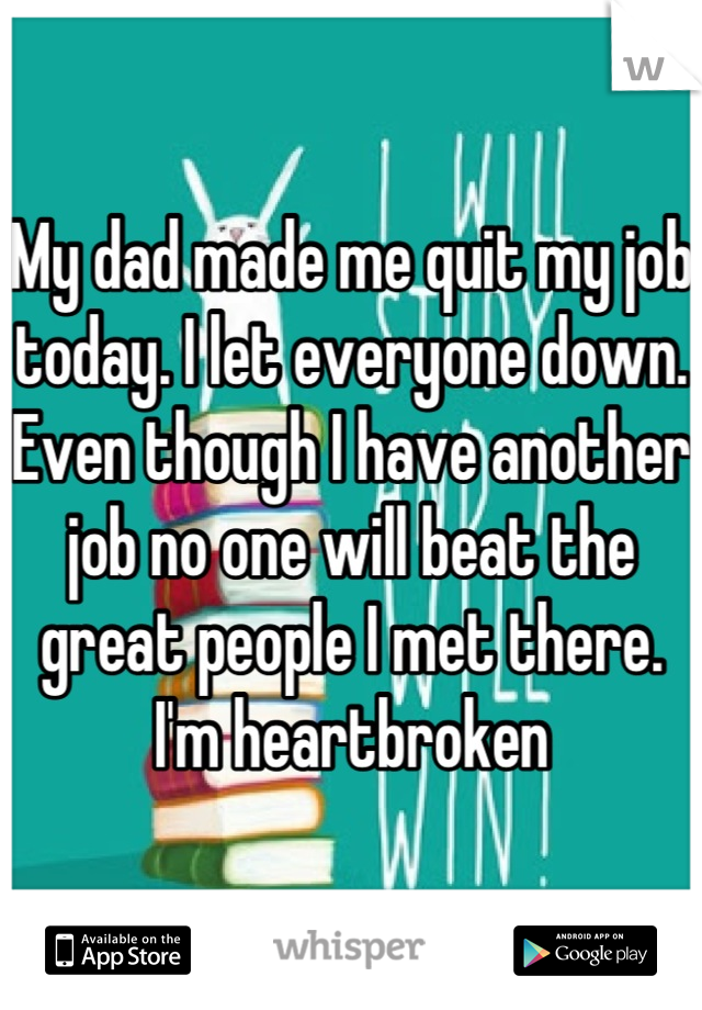 My dad made me quit my job today. I let everyone down. Even though I have another job no one will beat the great people I met there. I'm heartbroken