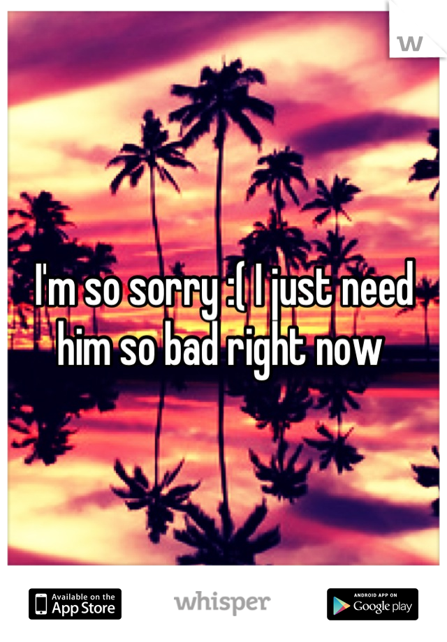 I'm so sorry :( I just need him so bad right now 