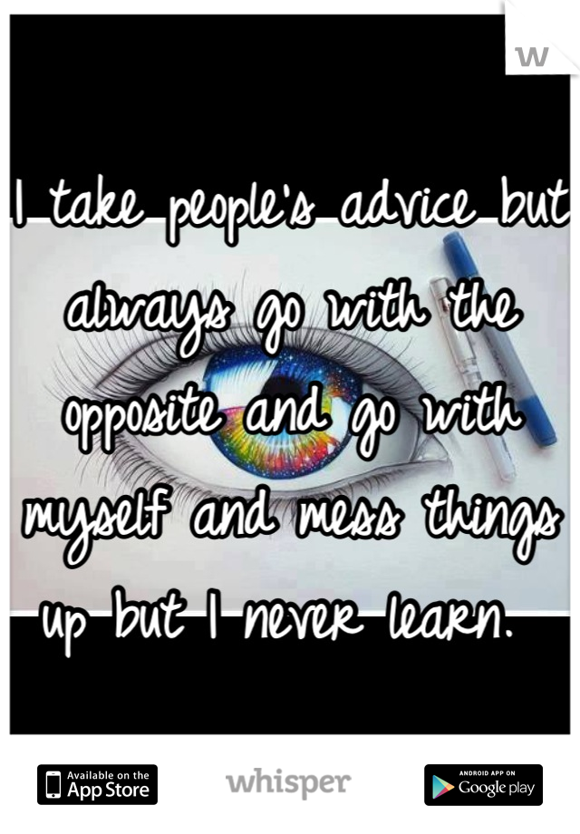 I take people's advice but always go with the opposite and go with myself and mess things up but I never learn. 