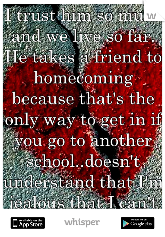 I trust him so much and we live so far.  He takes a friend to homecoming because that's the only way to get in if you go to another school..doesn't understand that I'm jealous that I can't be with him