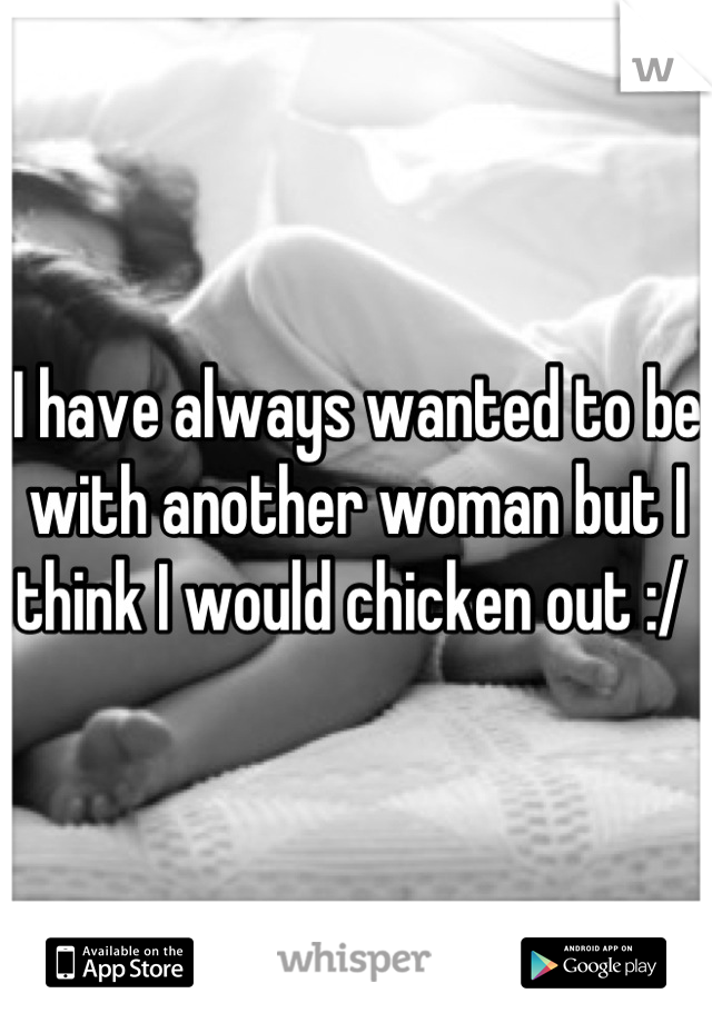 I have always wanted to be with another woman but I think I would chicken out :/ 