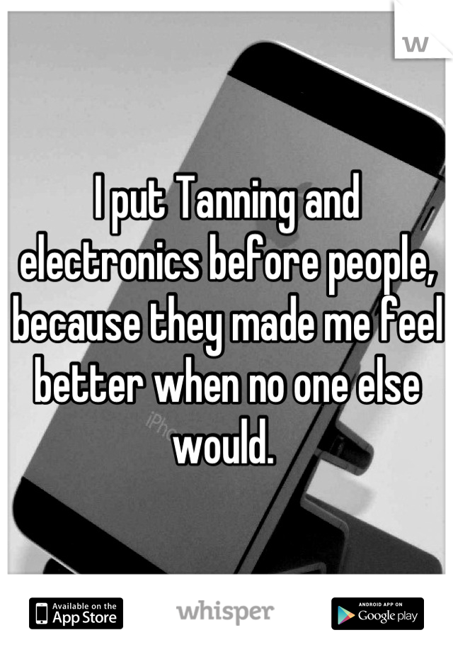 I put Tanning and electronics before people, because they made me feel better when no one else would. 