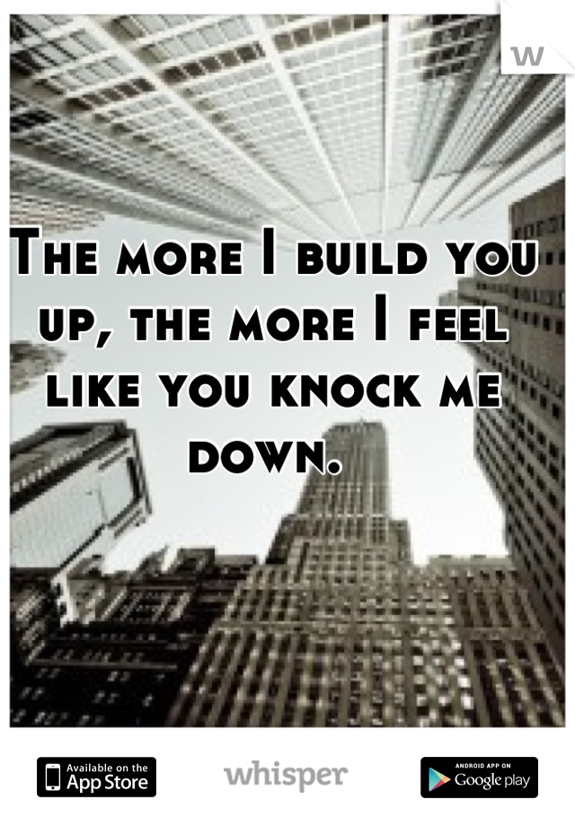 The more I build you up, the more I feel like you knock me down. 