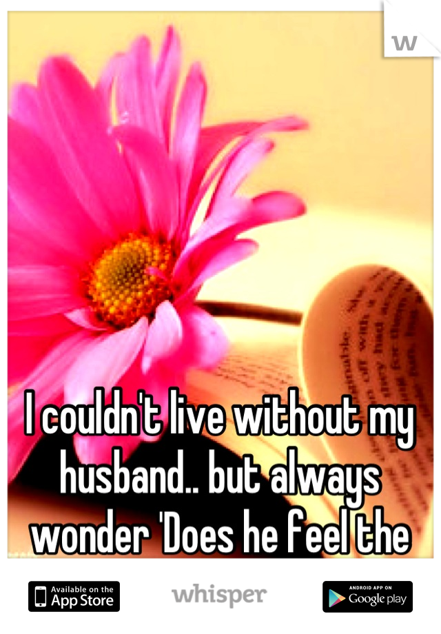 I couldn't live without my husband.. but always wonder 'Does he feel the same?' 