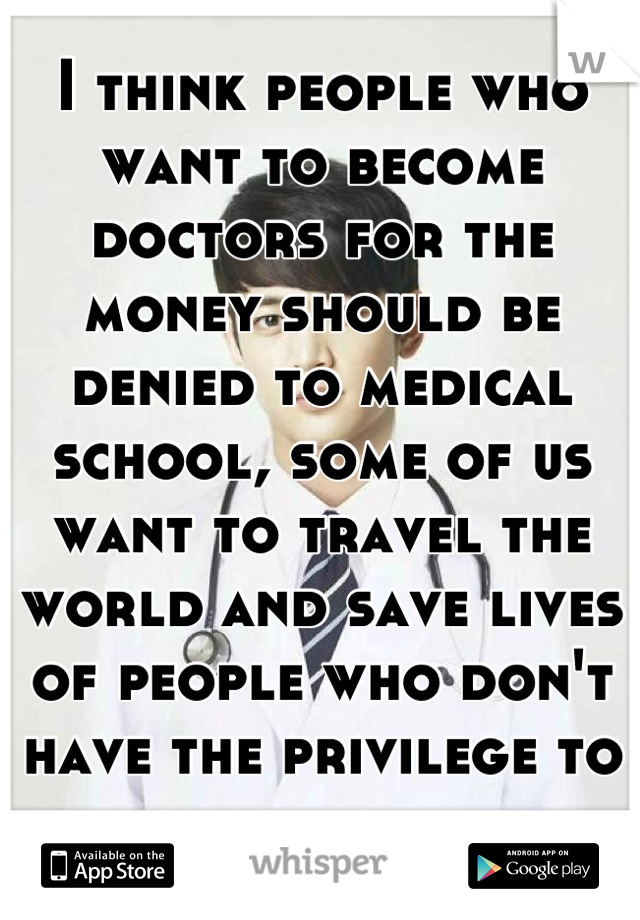 I think people who want to become doctors for the money should be denied to medical school, some of us want to travel the world and save lives of people who don't have the privilege to healthcare 