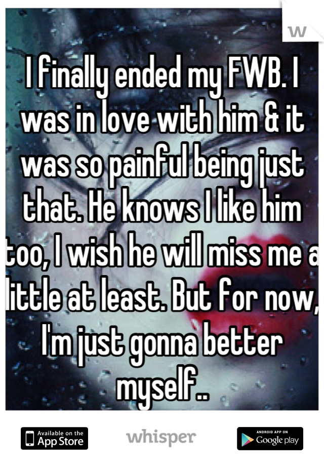 I finally ended my FWB. I was in love with him & it was so painful being just that. He knows I like him too, I wish he will miss me a little at least. But for now, I'm just gonna better myself..