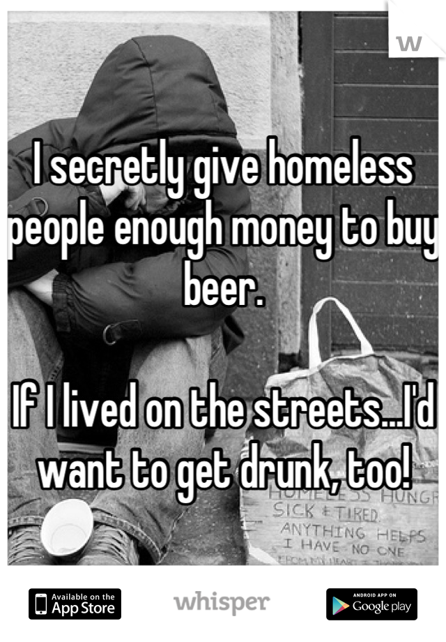 I secretly give homeless people enough money to buy beer. 

If I lived on the streets...I'd want to get drunk, too!