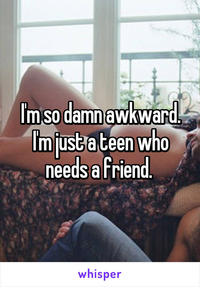 I'm so damn awkward. I'm just a teen who needs a friend. 