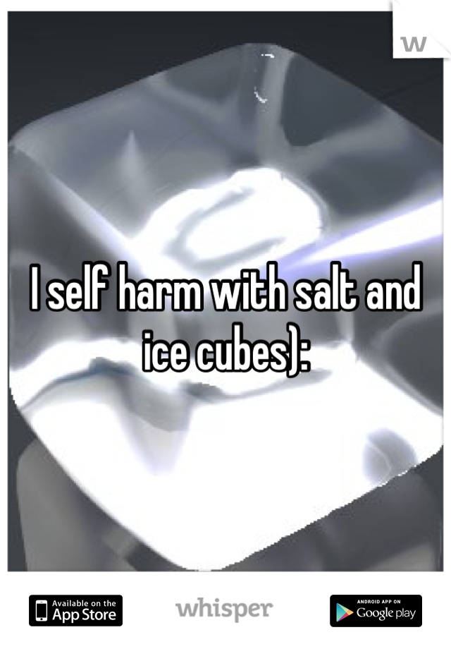 I self harm with salt and ice cubes):