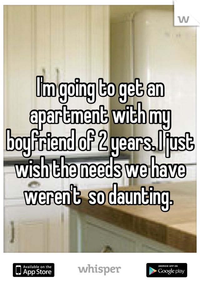 I'm going to get an apartment with my boyfriend of 2 years. I just wish the needs we have weren't  so daunting. 