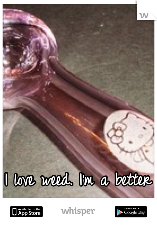 I love weed. I'm a better person when I smoke.