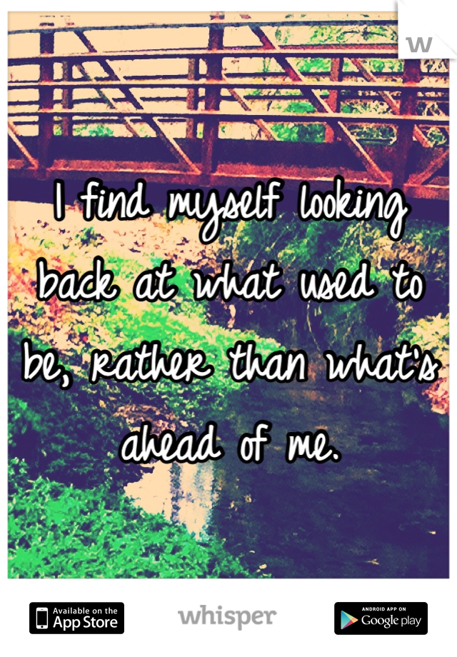 I find myself looking back at what used to be, rather than what's ahead of me.