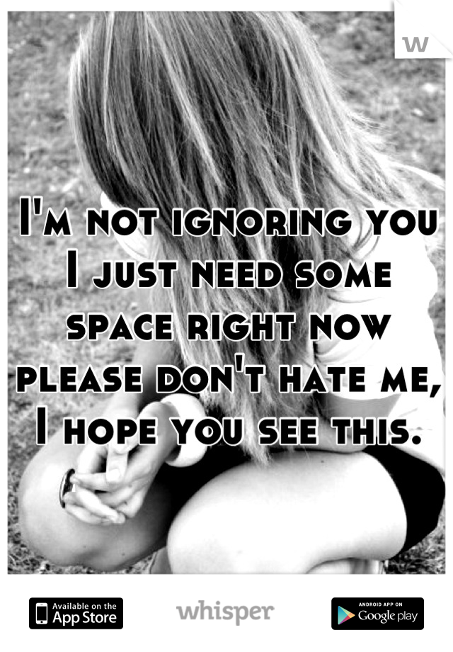 I'm not ignoring you I just need some space right now please don't hate me, I hope you see this.