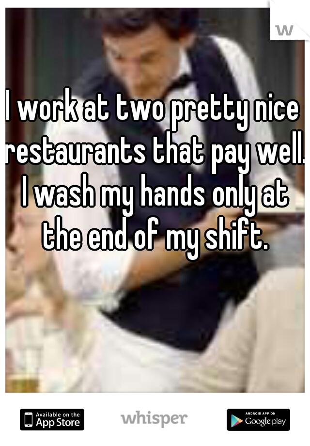I work at two pretty nice restaurants that pay well. I wash my hands only at the end of my shift.
