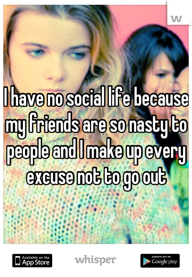 I have no social life because my friends are so nasty to people and I make up every excuse not to go out