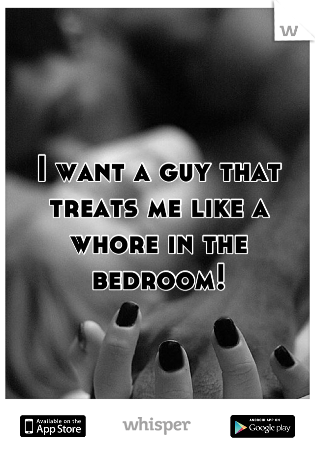 I want a guy that treats me like a whore in the bedroom!
