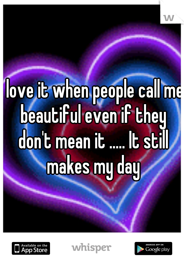 I love it when people call me beautiful even if they don't mean it ..... It still makes my day
