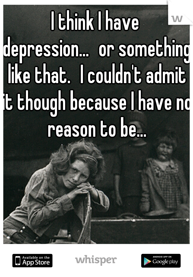 I think I have depression...
or something like that.
I couldn't admit it though because I have no reason to be...