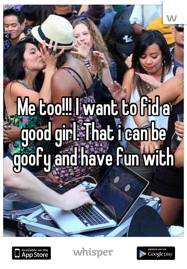 Me too!!! I want to fid a 
good girl. That i can be 
goofy and have fun with