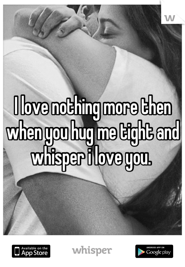 I love nothing more then when you hug me tight and whisper i love you. 