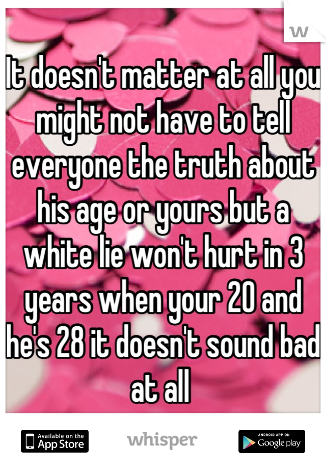It doesn't matter at all you might not have to tell everyone the truth about his age or yours but a white lie won't hurt in 3 years when your 20 and he's 28 it doesn't sound bad at all 