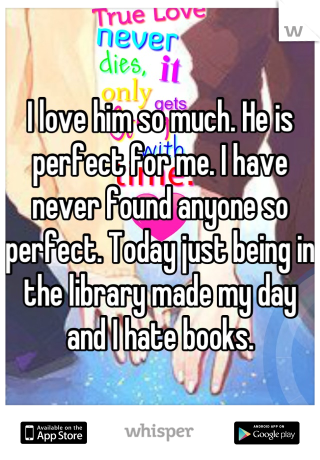I love him so much. He is perfect for me. I have never found anyone so perfect. Today just being in the library made my day and I hate books.
