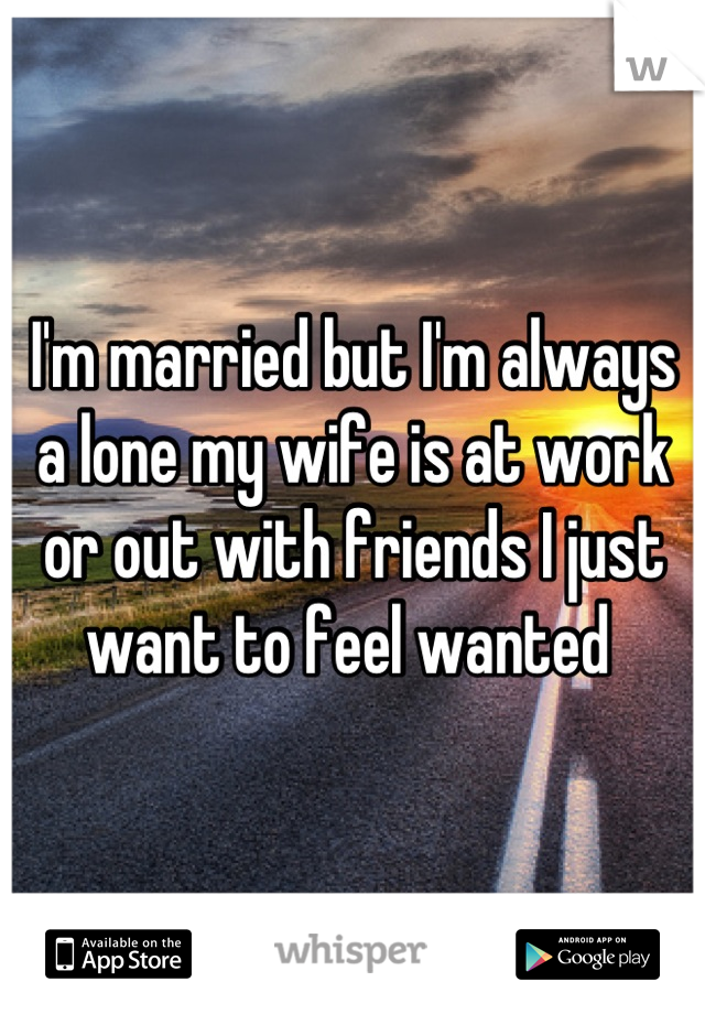 I'm married but I'm always a lone my wife is at work or out with friends I just want to feel wanted 