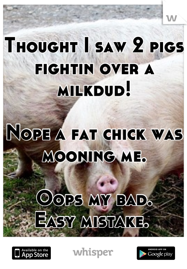 Thought I saw 2 pigs fightin over a milkdud! 

Nope a fat chick was mooning me. 

Oops my bad. 
Easy mistake. 