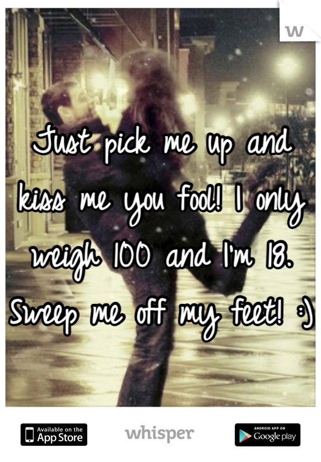 Just pick me up and kiss me you fool! I only weigh 100 and I'm 18. Sweep me off my feet! :)