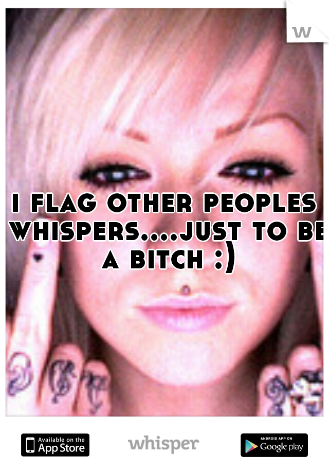 i flag other peoples whispers....just to be a bitch :)